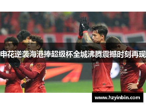 申花逆袭海港捧超级杯全城沸腾震撼时刻再现 申花逆袭海港捧超级杯全城沸腾震撼时刻再现