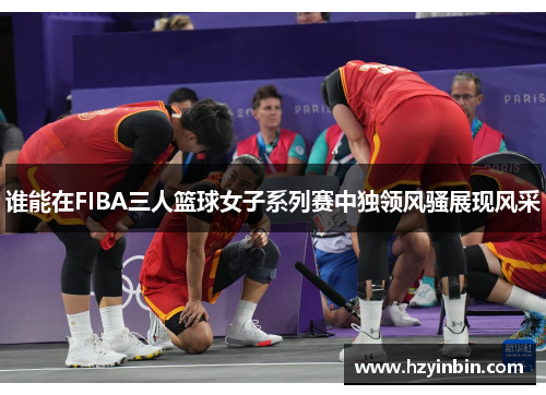 谁能在FIBA三人篮球女子系列赛中独领风骚展现风采 谁能在FIBA三人篮球女子系列赛中独领风骚展现风采