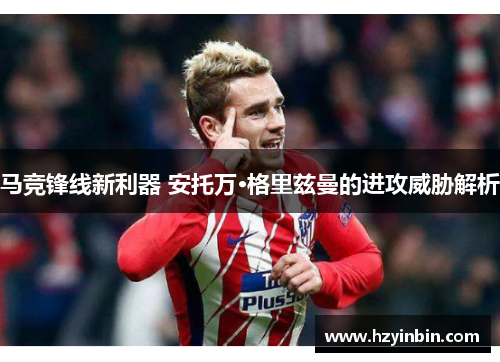 马竞锋线新利器 安托万·格里兹曼的进攻威胁解析 马竞锋线新利器 安托万·格里兹曼的进攻威胁解析