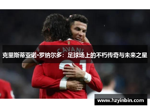 克里斯蒂亚诺·罗纳尔多:足球场上的不朽传奇与未来之星 克里斯蒂亚诺·罗纳尔多:足球场上的不朽传奇与未来之星
