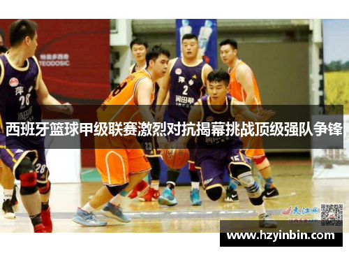 西班牙篮球甲级联赛激烈对抗揭幕挑战顶级强队争锋 西班牙篮球甲级联赛激烈对抗揭幕挑战顶级强队争锋