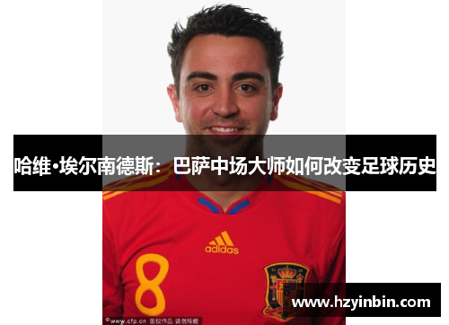 哈维·埃尔南德斯:巴萨中场大师如何改变足球历史 哈维·埃尔南德斯:巴萨中场大师如何改变足球历史