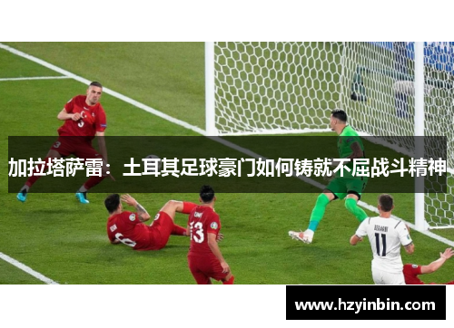 加拉塔萨雷:土耳其足球豪门如何铸就不屈战斗精神 加拉塔萨雷:土耳其足球豪门如何铸就不屈战斗精神