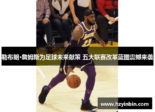 勒布朗·詹姆斯为足球未来献策 五大联赛改革蓝图震撼来袭 勒布朗·詹姆斯为足球未来献策 五大联赛改革蓝图震撼来袭