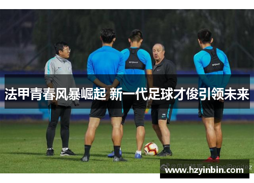 法甲青春风暴崛起 新一代足球才俊引领未来 法甲青春风暴崛起 新一代足球才俊引领未来