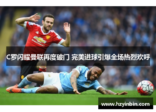 C罗闪耀曼联再度破门 完美进球引爆全场热烈欢呼 C罗闪耀曼联再度破门 完美进球引爆全场热烈欢呼