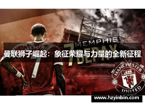 曼联狮子崛起:象征荣耀与力量的全新征程 曼联狮子崛起:象征荣耀与力量的全新征程